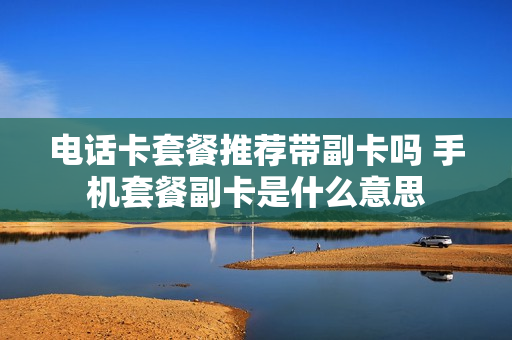 电话卡套餐推荐带副卡吗 手机套餐副卡是什么意思