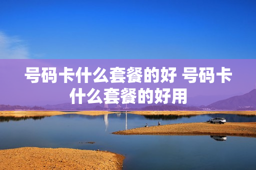 号码卡什么套餐的好 号码卡什么套餐的好用