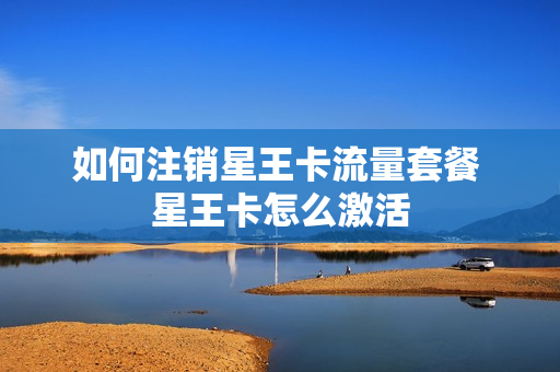 如何注销星王卡流量套餐 星王卡怎么激活