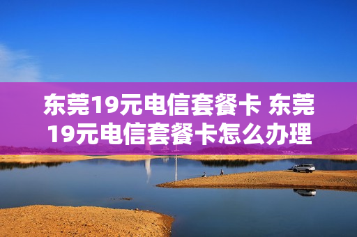 东莞19元电信套餐卡 东莞19元电信套餐卡怎么办理