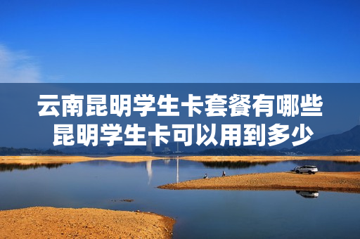 云南昆明学生卡套餐有哪些 昆明学生卡可以用到多少岁