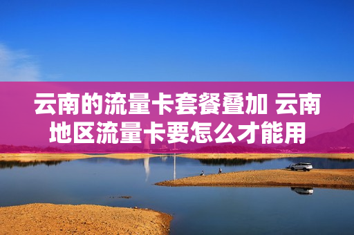 云南的流量卡套餐叠加 云南地区流量卡要怎么才能用