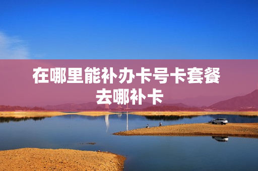 在哪里能补办卡号卡套餐 去哪补卡