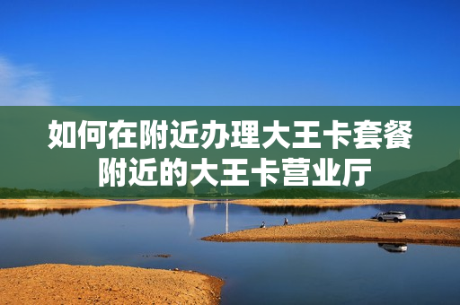 如何在附近办理大王卡套餐 附近的大王卡营业厅