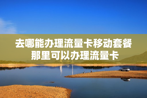 去哪能办理流量卡移动套餐 那里可以办理流量卡