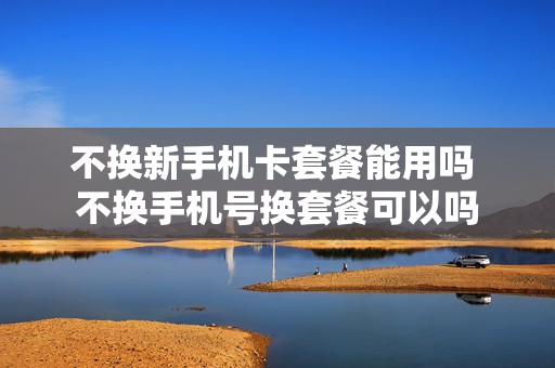 不换新手机卡套餐能用吗 不换手机号换套餐可以吗