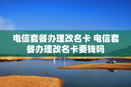 电信套餐办理改名卡 电信套餐办理改名卡要钱吗