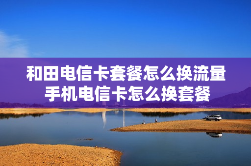 和田电信卡套餐怎么换流量 手机电信卡怎么换套餐