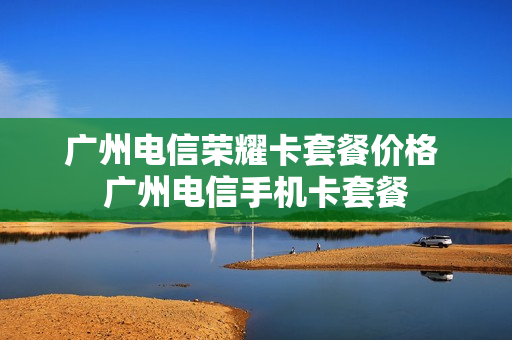 广州电信荣耀卡套餐价格 广州电信手机卡套餐