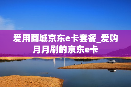 爱用商城京东e卡套餐_爱购月月刷的京东e卡