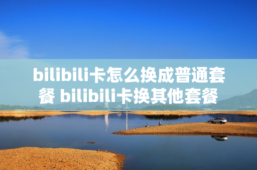 bilibili卡怎么换成普通套餐 bilibili卡换其他套餐