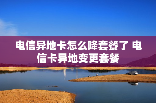 电信异地卡怎么降套餐了 电信卡异地变更套餐