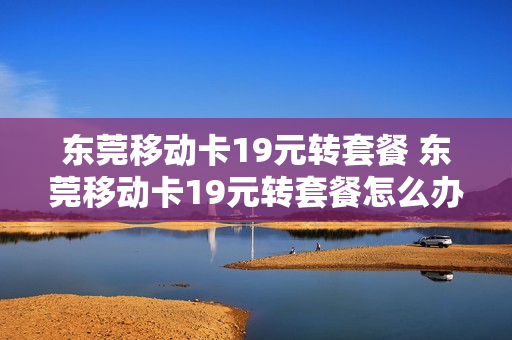 东莞移动卡19元转套餐 东莞移动卡19元转套餐怎么办