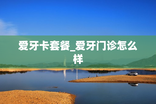 爱牙卡套餐_爱牙门诊怎么样