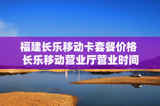 福建长乐移动卡套餐价格 长乐移动营业厅营业时间