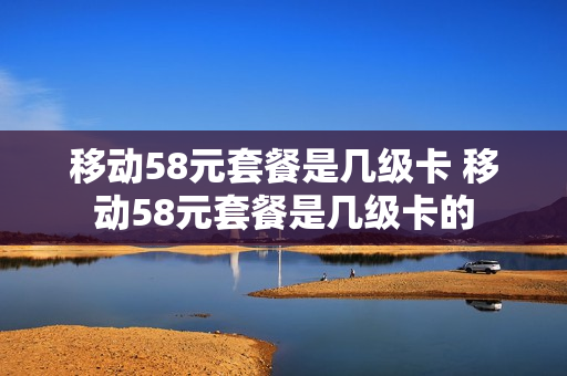 移动58元套餐是几级卡 移动58元套餐是几级卡的
