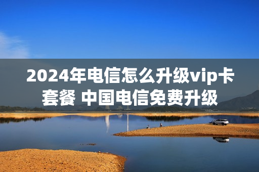 2024年电信怎么升级vip卡套餐 中国电信免费升级