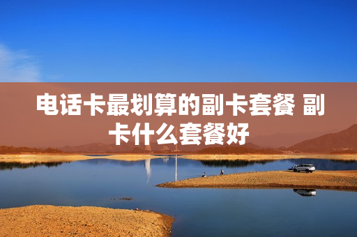 电话卡最划算的副卡套餐 副卡什么套餐好