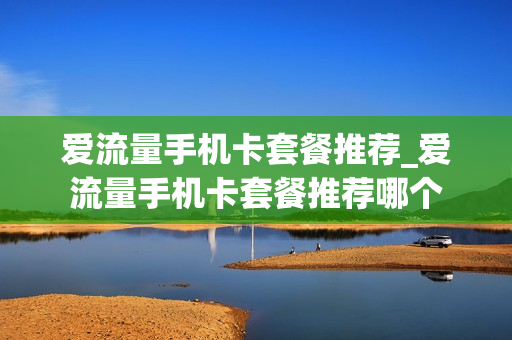 爱流量手机卡套餐推荐_爱流量手机卡套餐推荐哪个
