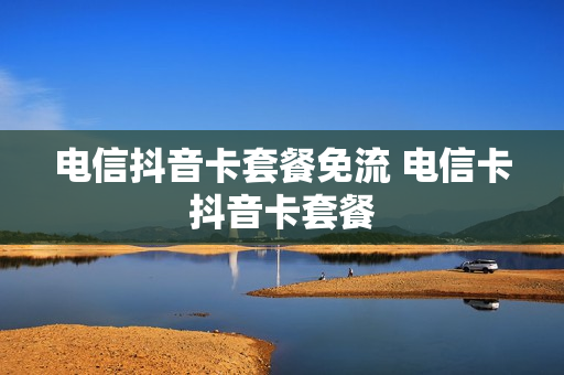 电信抖音卡套餐免流 电信卡抖音卡套餐