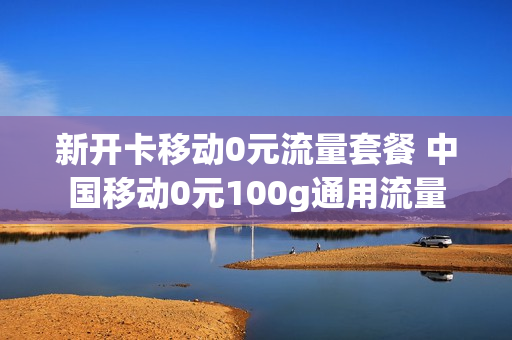 新开卡移动0元流量套餐 中国移动0元100g通用流量