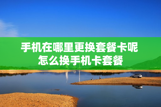 手机在哪里更换套餐卡呢 怎么换手机卡套餐