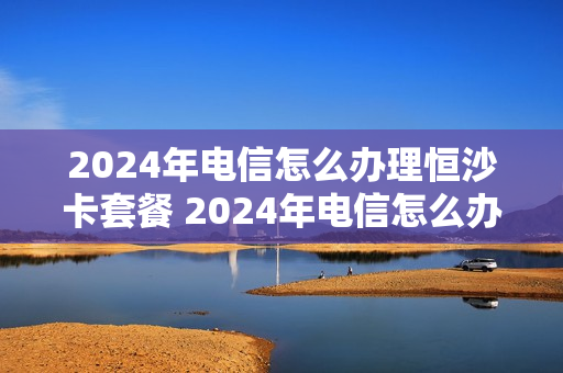 2024年电信怎么办理恒沙卡套餐 2024年电信怎么办理恒沙卡套餐业务
