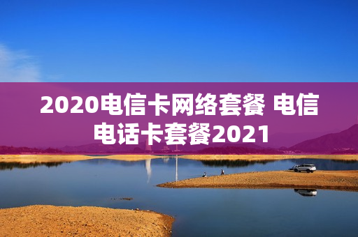 2020电信卡网络套餐 电信电话卡套餐2021