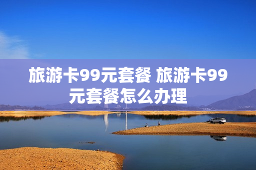 旅游卡99元套餐 旅游卡99元套餐怎么办理
