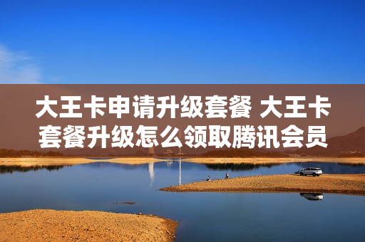大王卡申请升级套餐 大王卡套餐升级怎么领取腾讯会员
