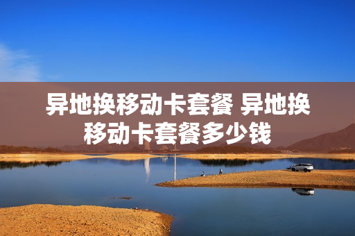 异地换移动卡套餐 异地换移动卡套餐多少钱