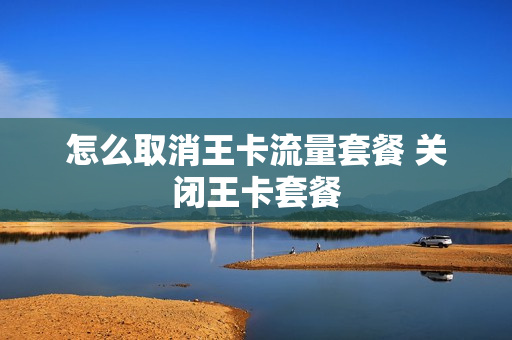 怎么取消王卡流量套餐 关闭王卡套餐