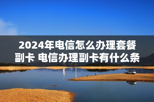 2024年电信怎么办理套餐副卡 电信办理副卡有什么条件