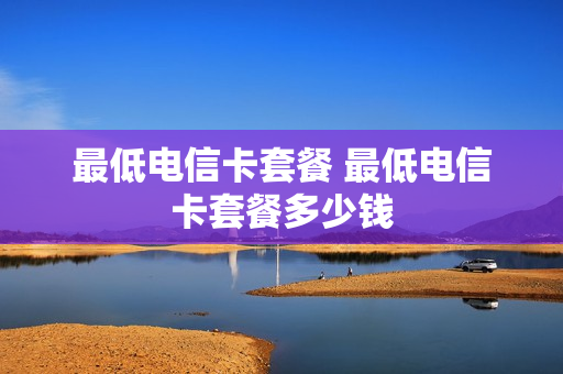 最低电信卡套餐 最低电信卡套餐多少钱