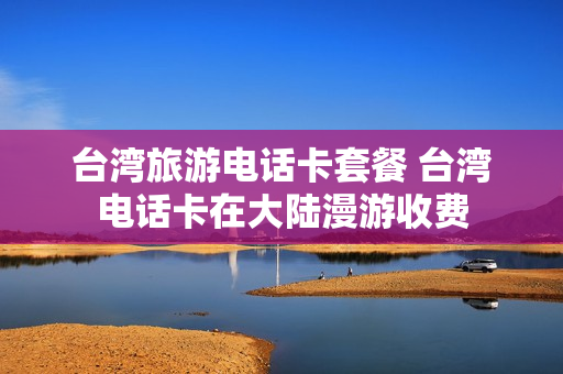 台湾旅游电话卡套餐 台湾电话卡在大陆漫游收费