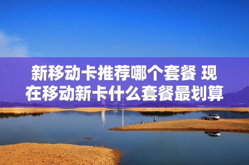 新移动卡推荐哪个套餐 现在移动新卡什么套餐最划算