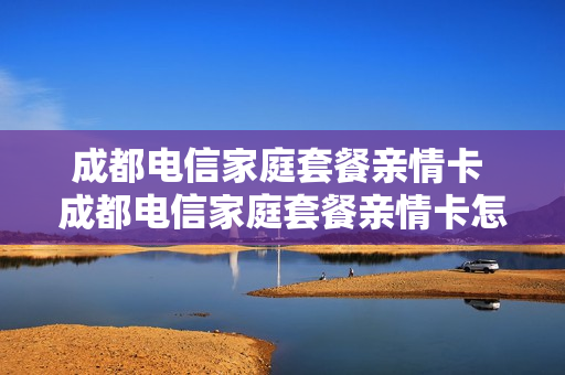 成都电信家庭套餐亲情卡 成都电信家庭套餐亲情卡怎么办理