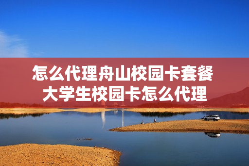 怎么代理舟山校园卡套餐 大学生校园卡怎么代理