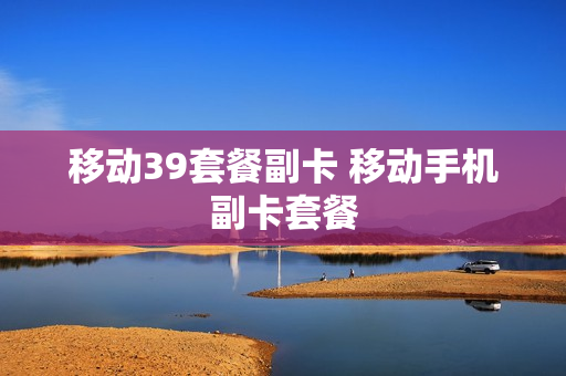 移动39套餐副卡 移动手机副卡套餐