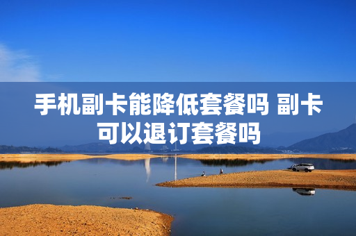 手机副卡能降低套餐吗 副卡可以退订套餐吗