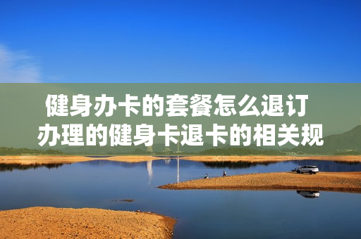 健身办卡的套餐怎么退订 办理的健身卡退卡的相关规定