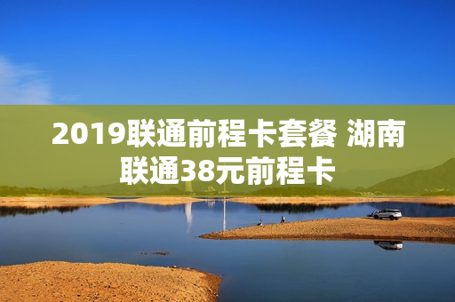 2019联通前程卡套餐 湖南联通38元前程卡
