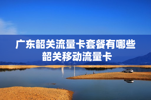 广东韶关流量卡套餐有哪些 韶关移动流量卡