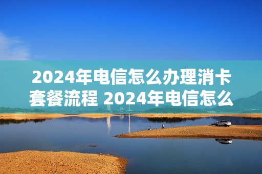 2024年电信怎么办理消卡套餐流程 2024年电信怎么办理消卡套餐流程呢