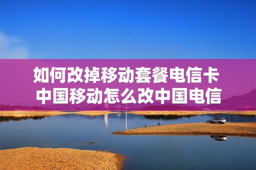 如何改掉移动套餐电信卡 中国移动怎么改中国电信