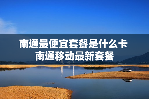 南通最便宜套餐是什么卡 南通移动最新套餐
