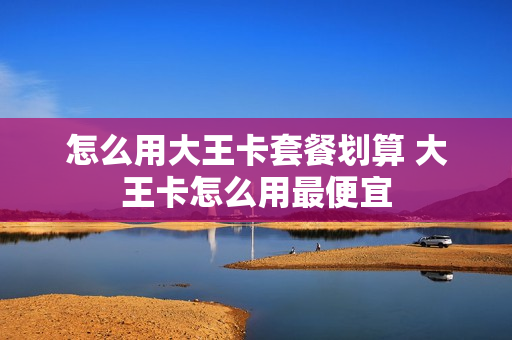 怎么用大王卡套餐划算 大王卡怎么用最便宜