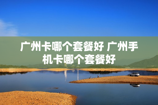 广州卡哪个套餐好 广州手机卡哪个套餐好