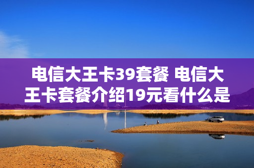 电信大王卡39套餐 电信大王卡套餐介绍19元看什么是免费的