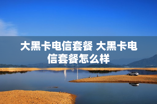 大黑卡电信套餐 大黑卡电信套餐怎么样
